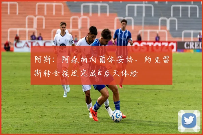 阿斯：阿森纳向葡体妥协，约克雷斯转会接近完成&后天体检
